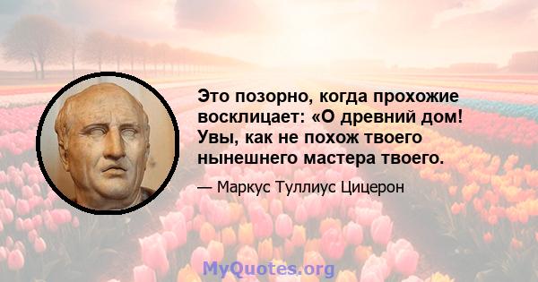 Это позорно, когда прохожие восклицает: «О древний дом! Увы, как не похож твоего нынешнего мастера твоего.