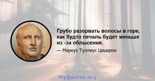 Грубо разорвать волосы в горе, как будто печаль будет меньше из -за облысения.