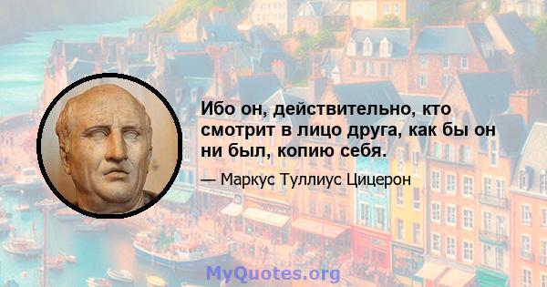 Ибо он, действительно, кто смотрит в лицо друга, как бы он ни был, копию себя.