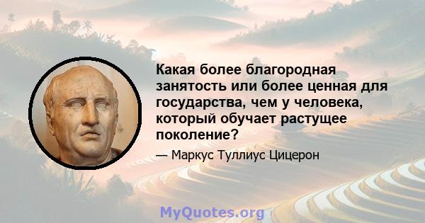 Какая более благородная занятость или более ценная для государства, чем у человека, который обучает растущее поколение?