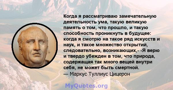 Когда я рассматриваю замечательную деятельность ума, такую ​​великую память о том, что прошло, и такую ​​способность проникнуть в будущее: когда я смотрю на такое ряд искусств и наук, и такое множество открытий,