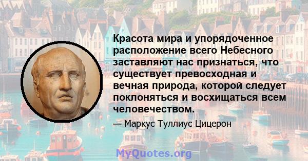 Красота мира и упорядоченное расположение всего Небесного заставляют нас признаться, что существует превосходная и вечная природа, которой следует поклоняться и восхищаться всем человечеством.