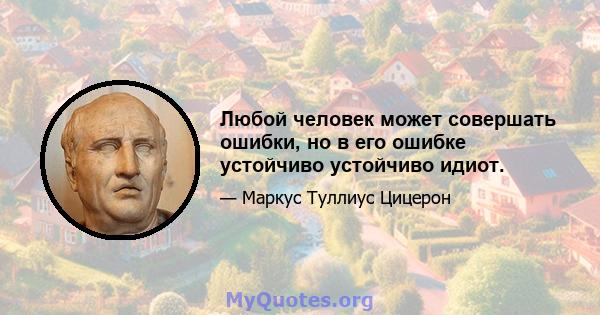 Любой человек может совершать ошибки, но в его ошибке устойчиво устойчиво идиот.