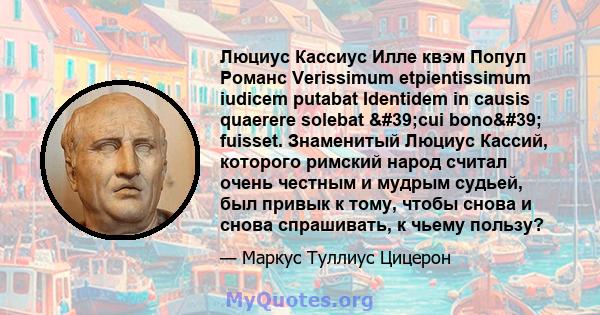 Люциус Кассиус Илле квэм Попул Романс Verissimum etpientissimum iudicem putabat Identidem in causis quaerere solebat 'cui bono' fuisset. Знаменитый Люциус Кассий, которого римский народ считал очень честным и