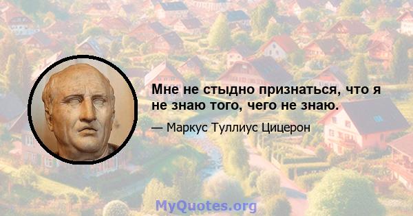 Мне не стыдно признаться, что я не знаю того, чего не знаю.