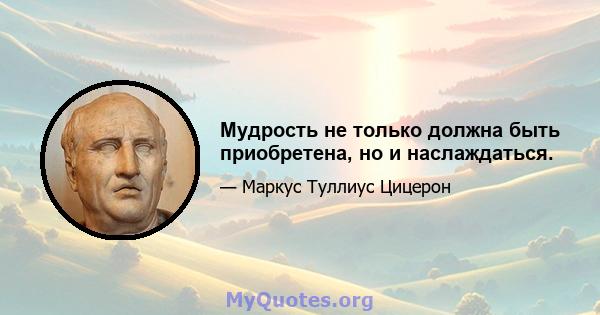 Мудрость не только должна быть приобретена, но и наслаждаться.