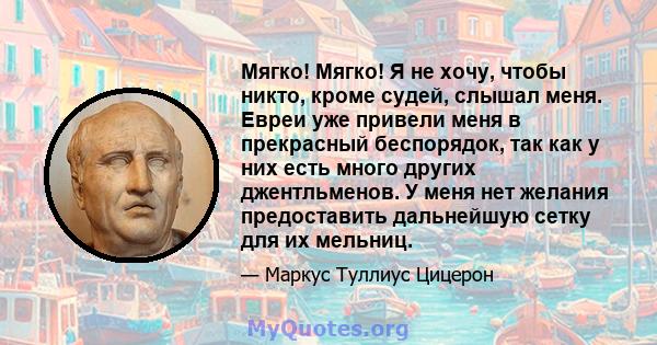 Мягко! Мягко! Я не хочу, чтобы никто, кроме судей, слышал меня. Евреи уже привели меня в прекрасный беспорядок, так как у них есть много других джентльменов. У меня нет желания предоставить дальнейшую сетку для их