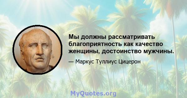 Мы должны рассматривать благоприятность как качество женщины, достоинство мужчины.