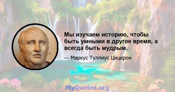 Мы изучаем историю, чтобы быть умными в другое время, а всегда быть мудрым.