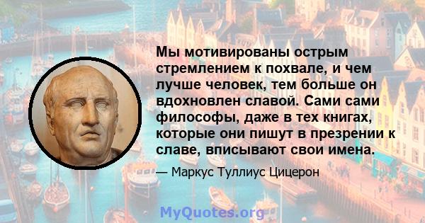 Мы мотивированы острым стремлением к похвале, и чем лучше человек, тем больше он вдохновлен славой. Сами сами философы, даже в тех книгах, которые они пишут в презрении к славе, вписывают свои имена.