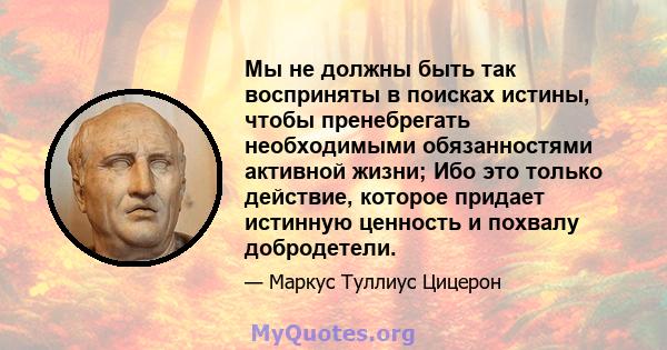 Мы не должны быть так восприняты в поисках истины, чтобы пренебрегать необходимыми обязанностями активной жизни; Ибо это только действие, которое придает истинную ценность и похвалу добродетели.