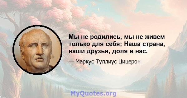 Мы не родились, мы не живем только для себя; Наша страна, наши друзья, доля в нас.