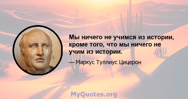 Мы ничего не учимся из истории, кроме того, что мы ничего не учим из истории.