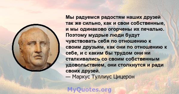 Мы радуемся радостям наших друзей так же сильно, как и свои собственные, и мы одинаково огорчены их печалью. Поэтому мудрые люди будут чувствовать себя по отношению к своим друзьям, как они по отношению к себе, и с