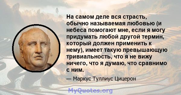 На самом деле вся страсть, обычно называемая любовью (и небеса помогают мне, если я могу придумать любой другой термин, который должен применить к нему), имеет такую ​​превышающую тривиальность, что я не вижу ничего,