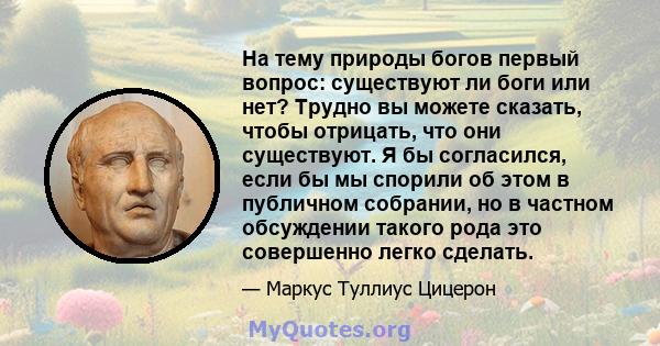 На тему природы богов первый вопрос: существуют ли боги или нет? Трудно вы можете сказать, чтобы отрицать, что они существуют. Я бы согласился, если бы мы спорили об этом в публичном собрании, но в частном обсуждении