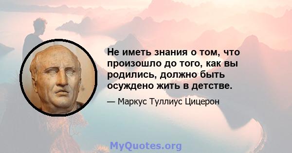 Не иметь знания о том, что произошло до того, как вы родились, должно быть осуждено жить в детстве.