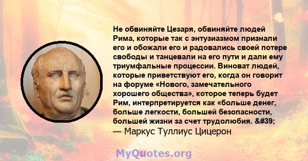 Не обвиняйте Цезаря, обвиняйте людей Рима, которые так с энтузиазмом признали его и обожали его и радовались своей потере свободы и танцевали на его пути и дали ему триумфальные процессии. Виноват людей, которые