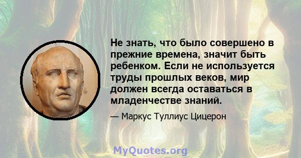 Не знать, что было совершено в прежние времена, значит быть ребенком. Если не используется труды прошлых веков, мир должен всегда оставаться в младенчестве знаний.