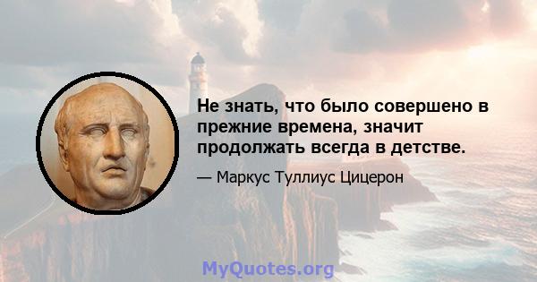 Не знать, что было совершено в прежние времена, значит продолжать всегда в детстве.