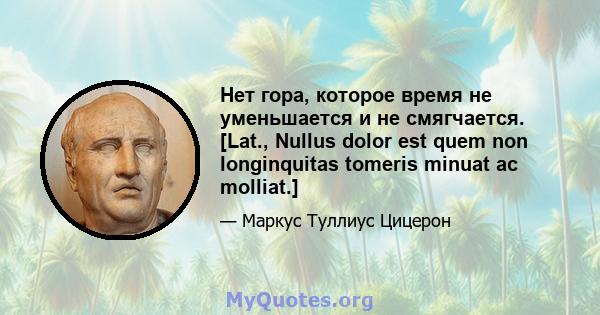 Нет гора, которое время не уменьшается и не смягчается. [Lat., Nullus dolor est quem non longinquitas tomeris minuat ac molliat.]