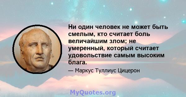 Ни один человек не может быть смелым, кто считает боль величайшим злом; не умеренный, который считает удовольствие самым высоким блага.