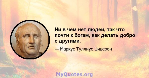 Ни в чем нет людей, так что почти к богам, как делать добро с другими.