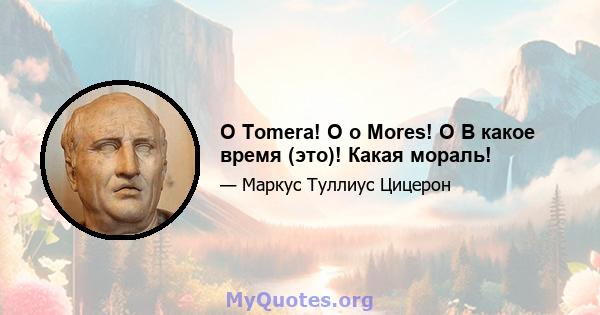 O Tomera! O o Mores! O В какое время (это)! Какая мораль!