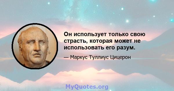 Он использует только свою страсть, которая может не использовать его разум.