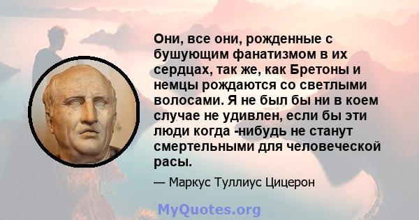 Они, все они, рожденные с бушующим фанатизмом в их сердцах, так же, как Бретоны и немцы рождаются со светлыми волосами. Я не был бы ни в коем случае не удивлен, если бы эти люди когда -нибудь не станут смертельными для