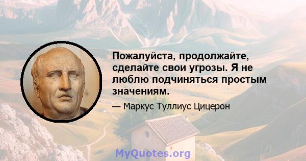 Пожалуйста, продолжайте, сделайте свои угрозы. Я не люблю подчиняться простым значениям.