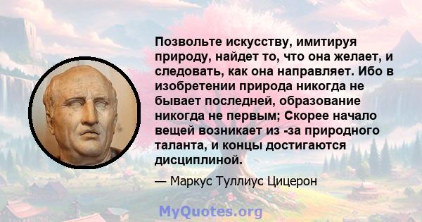 Позвольте искусству, имитируя природу, найдет то, что она желает, и следовать, как она направляет. Ибо в изобретении природа никогда не бывает последней, образование никогда не первым; Скорее начало вещей возникает из