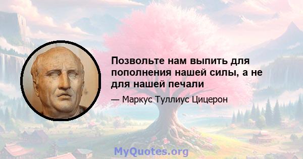 Позвольте нам выпить для пополнения нашей силы, а не для нашей печали