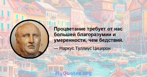 Процветание требует от нас большей благоразумии и умеренности, чем бедствий.