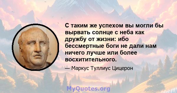 С таким же успехом вы могли бы вырвать солнце с неба как дружбу от жизни: ибо бессмертные боги не дали нам ничего лучше или более восхитительного.