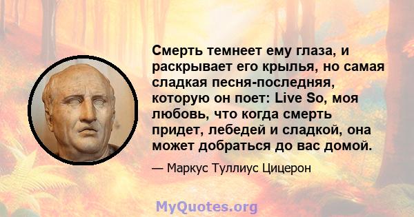 Смерть темнеет ему глаза, и раскрывает его крылья, но самая сладкая песня-последняя, ​​которую он поет: Live So, моя любовь, что когда смерть придет, лебедей и сладкой, она может добраться до вас домой.