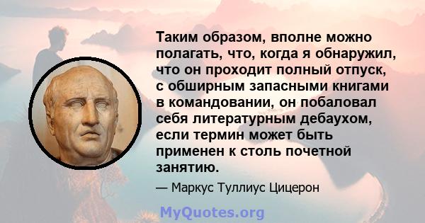 Таким образом, вполне можно полагать, что, когда я обнаружил, что он проходит полный отпуск, с обширным запасными книгами в командовании, он побаловал себя литературным дебаухом, если термин может быть применен к столь