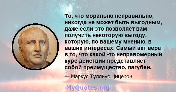 То, что морально неправильно, никогда не может быть выгодным, даже если это позволяет вам получить некоторую выгоду, которую, по вашему мнению, в ваших интересах. Самый акт вера в то, что какой -то неправомерный курс