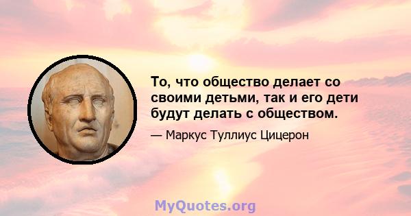 То, что общество делает со своими детьми, так и его дети будут делать с обществом.