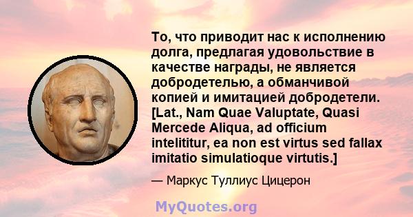 То, что приводит нас к исполнению долга, предлагая удовольствие в качестве награды, не является добродетелью, а обманчивой копией и имитацией добродетели. [Lat., Nam Quae Valuptate, Quasi Mercede Aliqua, ad officium