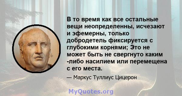 В то время как все остальные вещи неопределенны, исчезают и эфемерны, только добродетель фиксируется с глубокими корнями; Это не может быть не свергнуто каким -либо насилием или перемещена с его места.