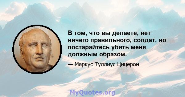 В том, что вы делаете, нет ничего правильного, солдат, но постарайтесь убить меня должным образом.