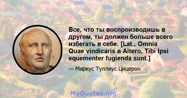 Все, что ты воспроизводишь в другом, ты должен больше всего избегать в себе. [Lat., Omnia Quae vindicaris в Altero, Tibi Ipsi equementer fugienda sunt.]