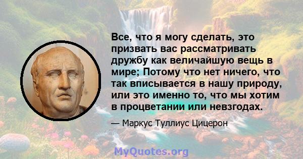 Все, что я могу сделать, это призвать вас рассматривать дружбу как величайшую вещь в мире; Потому что нет ничего, что так вписывается в нашу природу, или это именно то, что мы хотим в процветании или невзгодах.