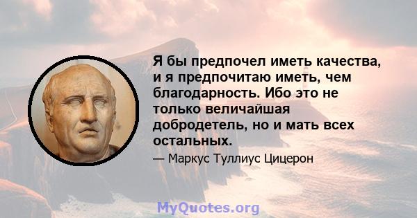 Я бы предпочел иметь качества, и я предпочитаю иметь, чем благодарность. Ибо это не только величайшая добродетель, но и мать всех остальных.