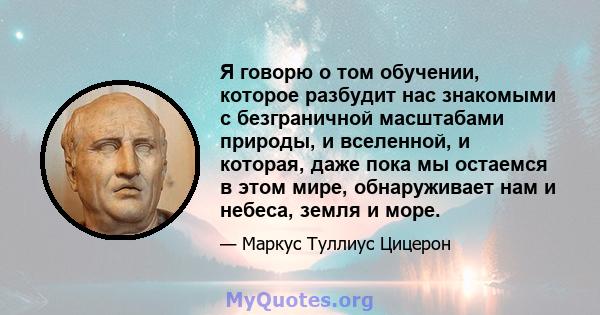 Я говорю о том обучении, которое разбудит нас знакомыми с безграничной масштабами природы, и вселенной, и которая, даже пока мы остаемся в этом мире, обнаруживает нам и небеса, земля и море.