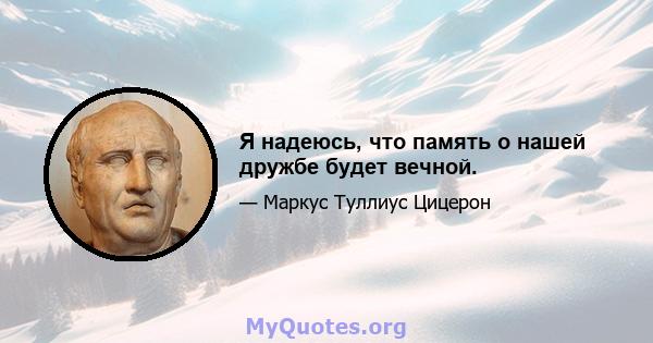 Я надеюсь, что память о нашей дружбе будет вечной.