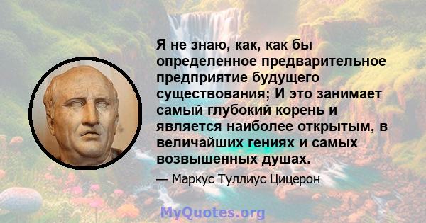 Я не знаю, как, как бы определенное предварительное предприятие будущего существования; И это занимает самый глубокий корень и является наиболее открытым, в величайших гениях и самых возвышенных душах.