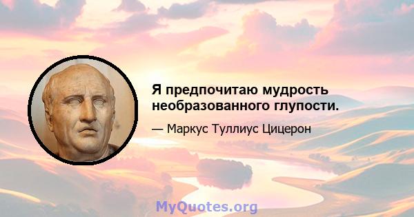 Я предпочитаю мудрость необразованного глупости.