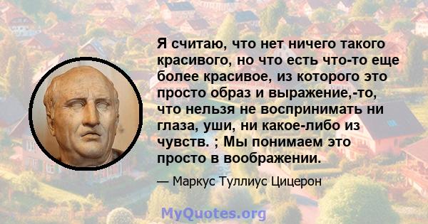 Я считаю, что нет ничего такого красивого, но что есть что-то еще более красивое, из которого это просто образ и выражение,-то, что нельзя не воспринимать ни глаза, уши, ни какое-либо из чувств. ; Мы понимаем это просто 